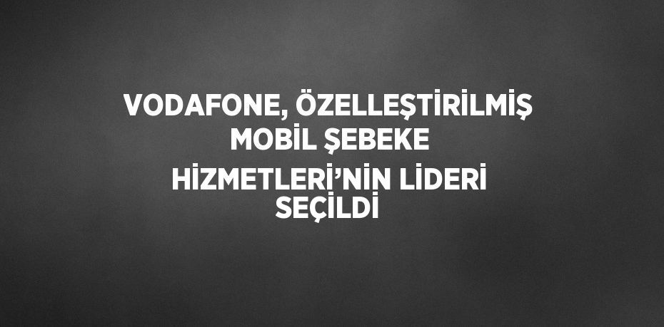 VODAFONE, ÖZELLEŞTİRİLMİŞ MOBİL ŞEBEKE HİZMETLERİ’NİN LİDERİ SEÇİLDİ