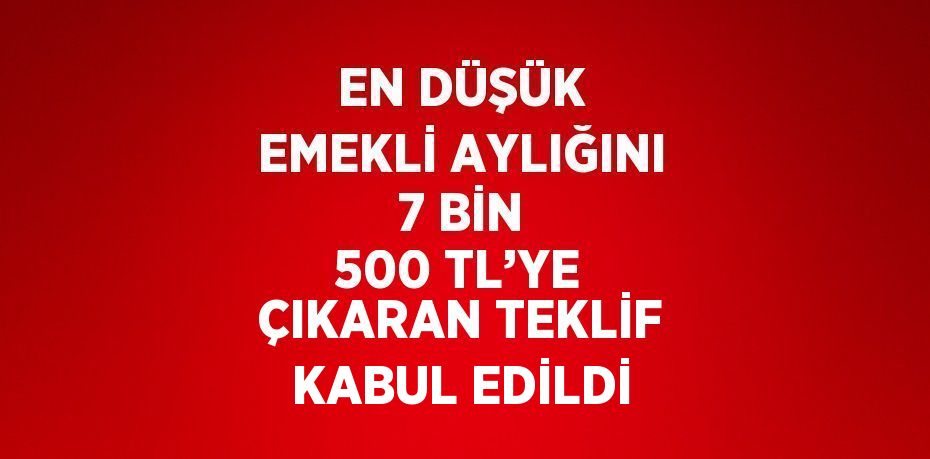 EN DÜŞÜK EMEKLİ AYLIĞINI 7 BİN 500 TL’YE ÇIKARAN TEKLİF KABUL EDİLDİ