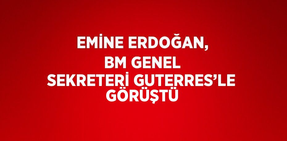 EMİNE ERDOĞAN, BM GENEL SEKRETERİ GUTERRES’LE GÖRÜŞTÜ