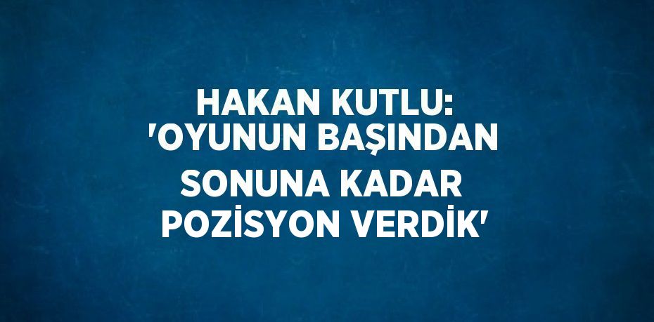 HAKAN KUTLU: 'OYUNUN BAŞINDAN SONUNA KADAR POZİSYON VERDİK'