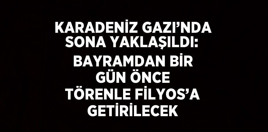 KARADENİZ GAZI’NDA SONA YAKLAŞILDI: BAYRAMDAN BİR GÜN ÖNCE TÖRENLE FİLYOS’A GETİRİLECEK