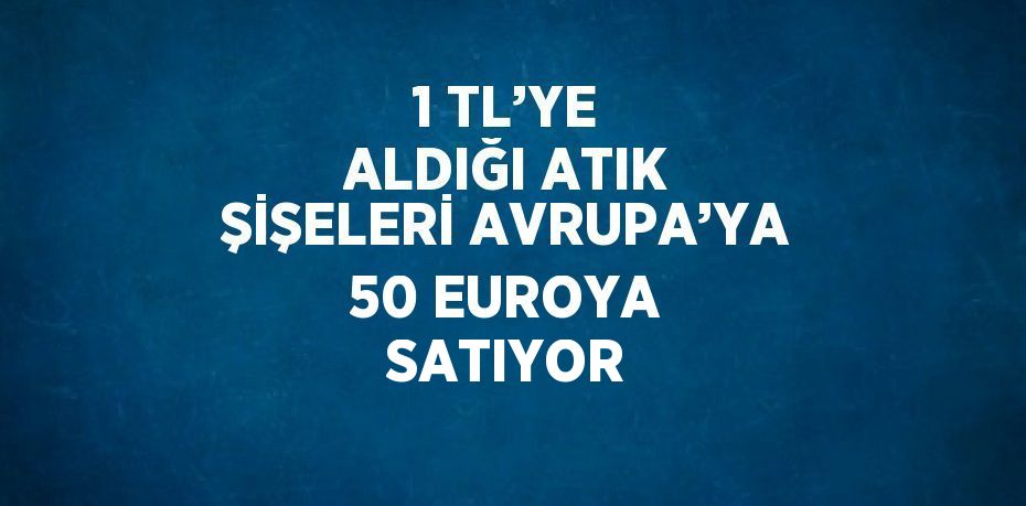 1 TL’YE ALDIĞI ATIK ŞİŞELERİ AVRUPA’YA 50 EUROYA SATIYOR