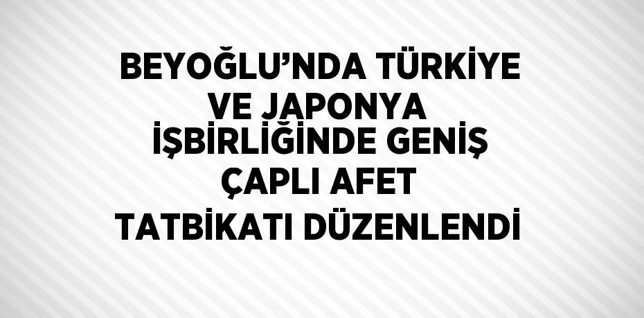 BEYOĞLU’NDA TÜRKİYE VE JAPONYA İŞBİRLİĞİNDE GENİŞ ÇAPLI AFET TATBİKATI DÜZENLENDİ