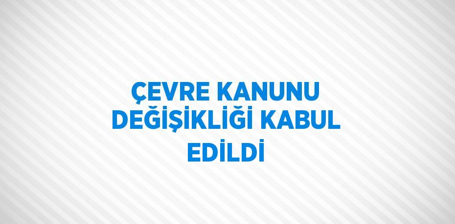 ÇEVRE KANUNU DEĞİŞİKLİĞİ KABUL EDİLDİ