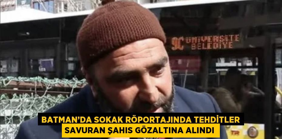BATMAN’DA SOKAK RÖPORTAJINDA TEHDİTLER SAVURAN ŞAHIS GÖZALTINA ALINDI