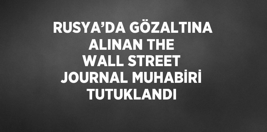 RUSYA’DA GÖZALTINA ALINAN THE WALL STREET JOURNAL MUHABİRİ TUTUKLANDI