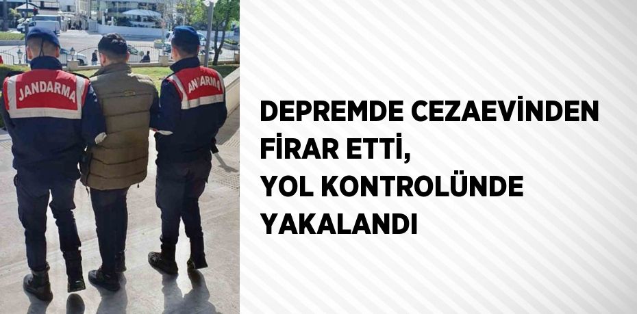 DEPREMDE CEZAEVİNDEN FİRAR ETTİ, YOL KONTROLÜNDE YAKALANDI