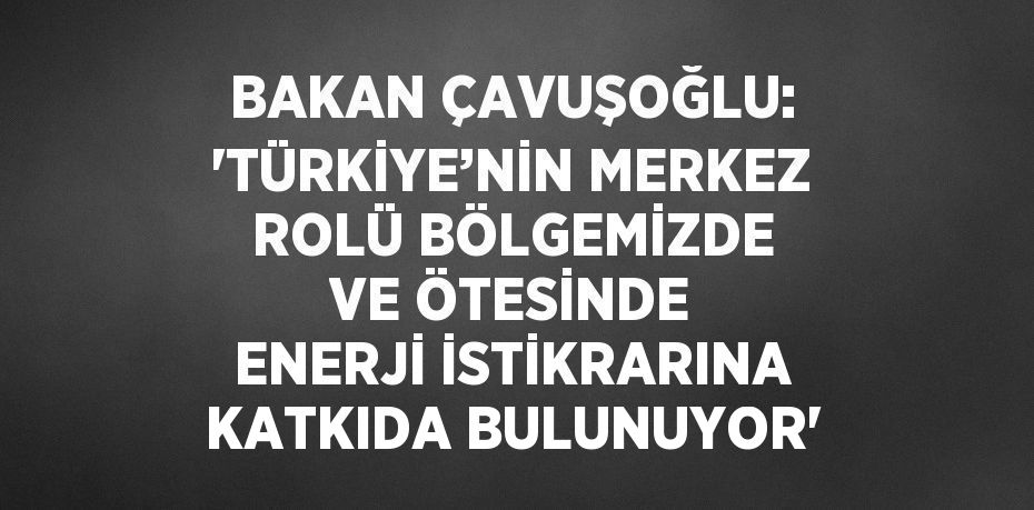 BAKAN ÇAVUŞOĞLU: 'TÜRKİYE’NİN MERKEZ ROLÜ BÖLGEMİZDE VE ÖTESİNDE ENERJİ İSTİKRARINA KATKIDA BULUNUYOR'