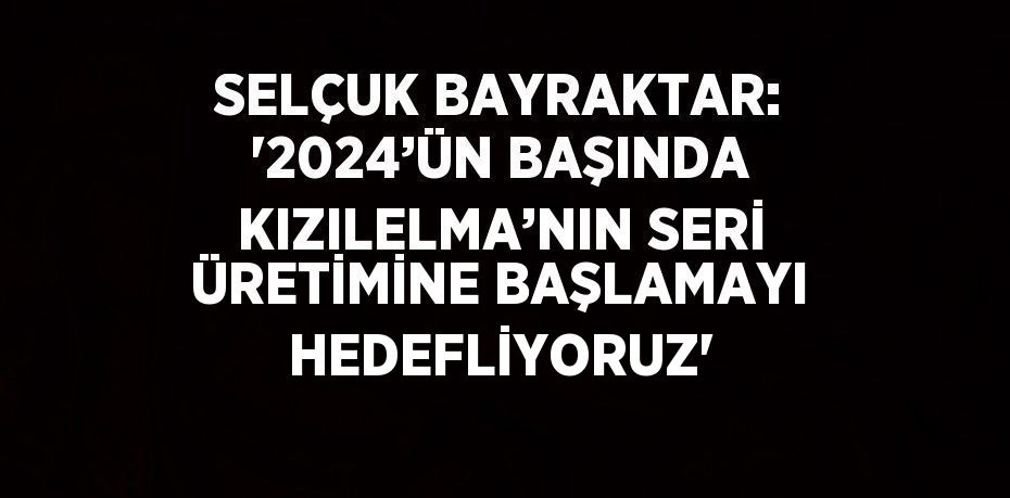 SELÇUK BAYRAKTAR: '2024’ÜN BAŞINDA KIZILELMA’NIN SERİ ÜRETİMİNE BAŞLAMAYI HEDEFLİYORUZ'