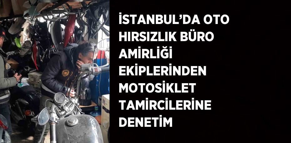 İSTANBUL’DA OTO HIRSIZLIK BÜRO AMİRLİĞİ EKİPLERİNDEN MOTOSİKLET TAMİRCİLERİNE DENETİM