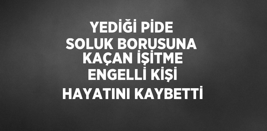 YEDİĞİ PİDE SOLUK BORUSUNA KAÇAN İŞİTME ENGELLİ KİŞİ HAYATINI KAYBETTİ