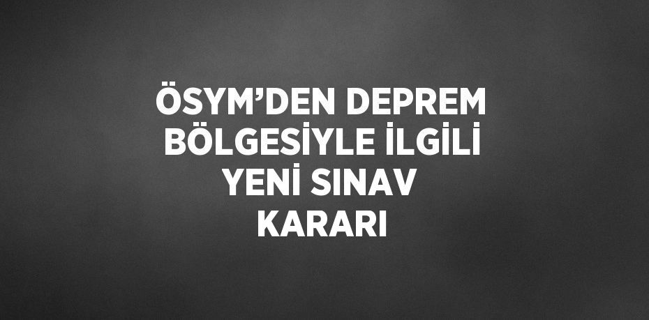 ÖSYM’DEN DEPREM BÖLGESİYLE İLGİLİ YENİ SINAV KARARI