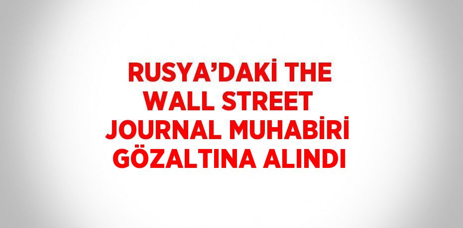 RUSYA’DAKİ THE WALL STREET JOURNAL MUHABİRİ GÖZALTINA ALINDI