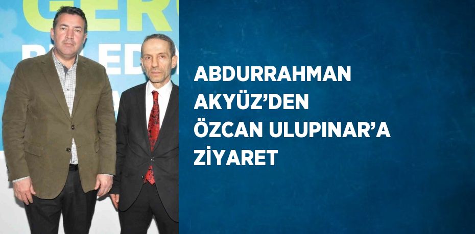 ABDURRAHMAN AKYÜZ’DEN ÖZCAN ULUPINAR’A ZİYARET