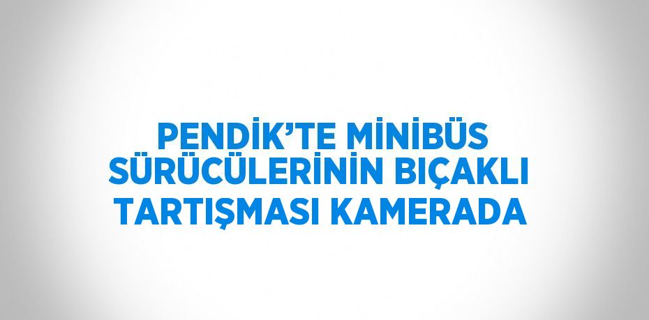 PENDİK’TE MİNİBÜS SÜRÜCÜLERİNİN BIÇAKLI TARTIŞMASI KAMERADA