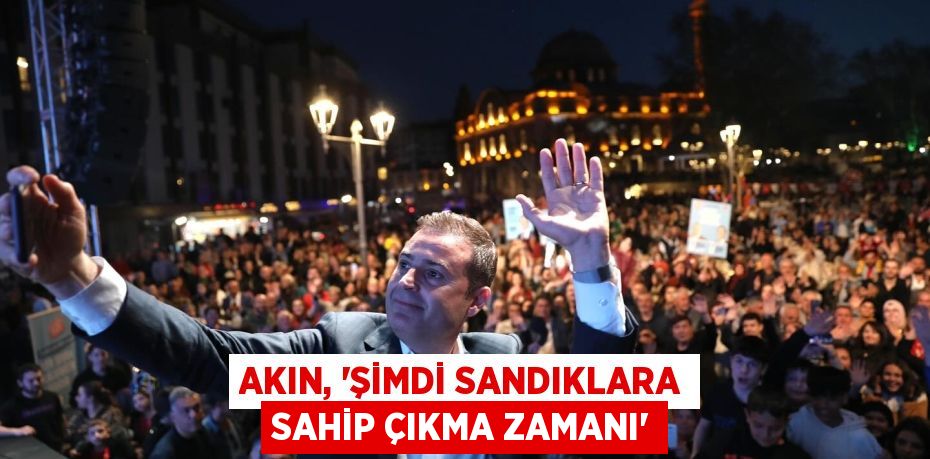 AKIN, “ŞİMDİ SANDIKLARA SAHİP ÇIKMA ZAMANI”