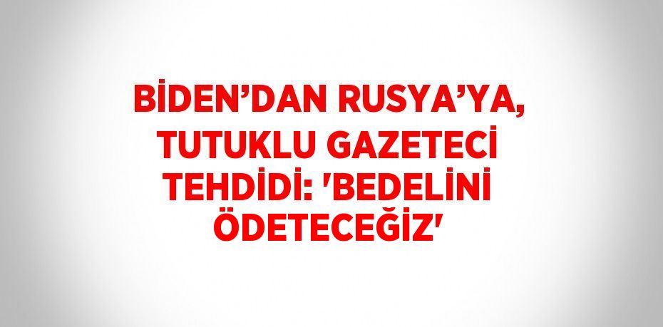 BİDEN’DAN RUSYA’YA, TUTUKLU GAZETECİ TEHDİDİ: 'BEDELİNİ ÖDETECEĞİZ'