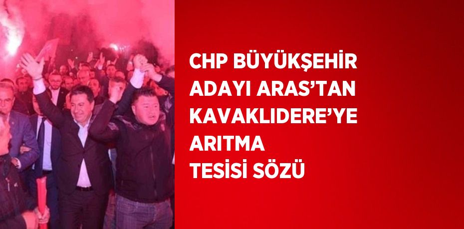 CHP BÜYÜKŞEHİR ADAYI ARAS’TAN KAVAKLIDERE’YE ARITMA TESİSİ SÖZÜ