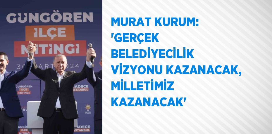 MURAT KURUM: 'GERÇEK BELEDİYECİLİK VİZYONU KAZANACAK, MİLLETİMİZ KAZANACAK'