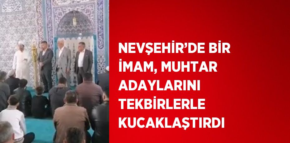 NEVŞEHİR’DE BİR İMAM, MUHTAR ADAYLARINI TEKBİRLERLE KUCAKLAŞTIRDI