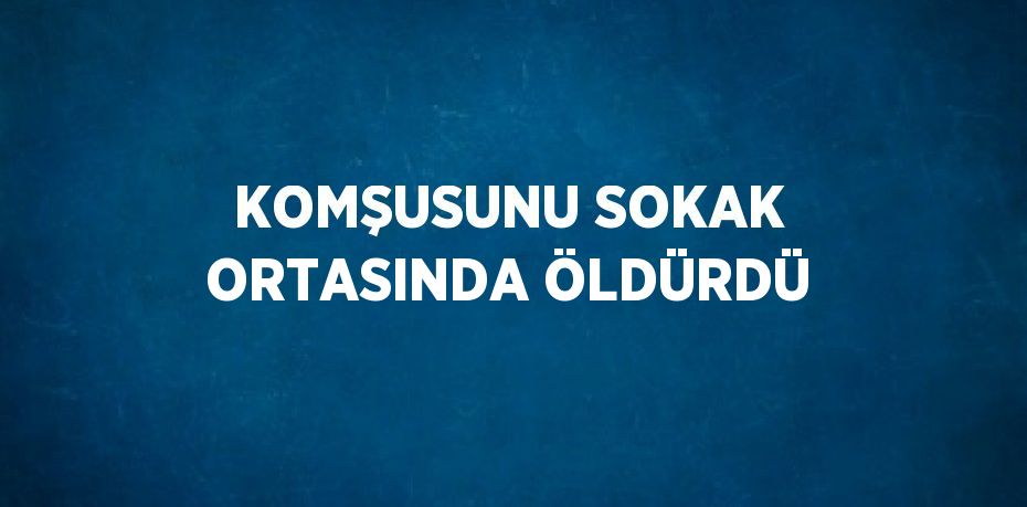 KOMŞUSUNU SOKAK ORTASINDA ÖLDÜRDÜ