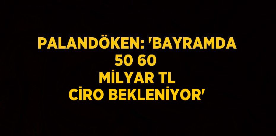 PALANDÖKEN: 'BAYRAMDA 50 60 MİLYAR TL CİRO BEKLENİYOR'