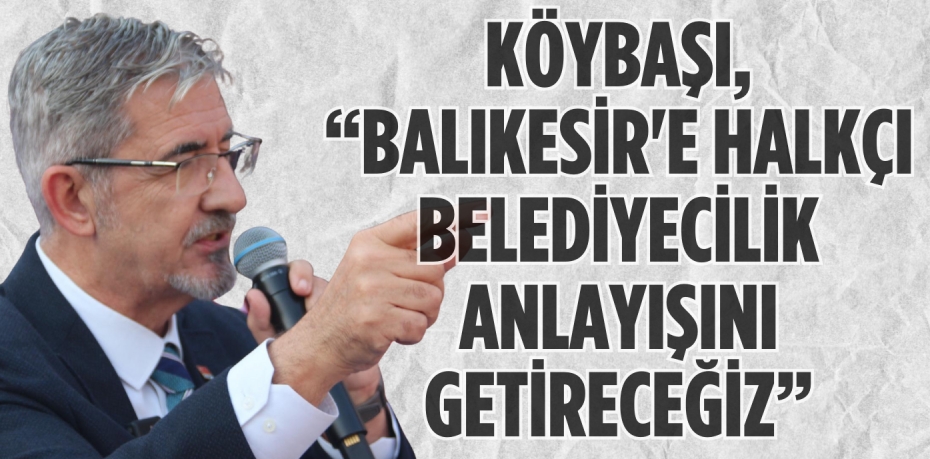 KÖYBAŞI, “BALIKESİR'E HALKÇI BELEDİYECİLİK ANLAYIŞINI GETİRECEĞİZ”