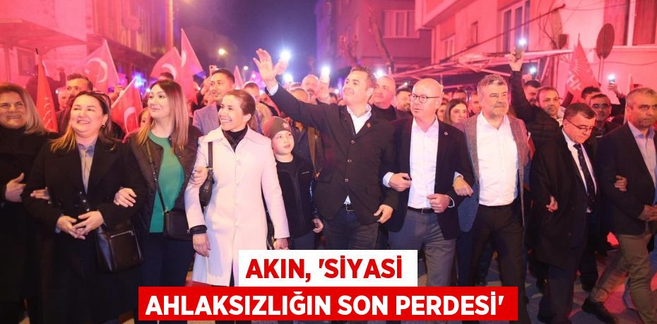 AKIN, ‘SİYASİ AHLAKSIZLIĞIN SON PERDESİ”