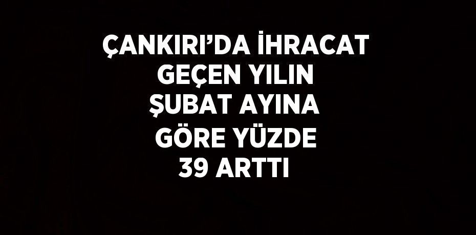 ÇANKIRI’DA İHRACAT GEÇEN YILIN ŞUBAT AYINA GÖRE YÜZDE 39 ARTTI