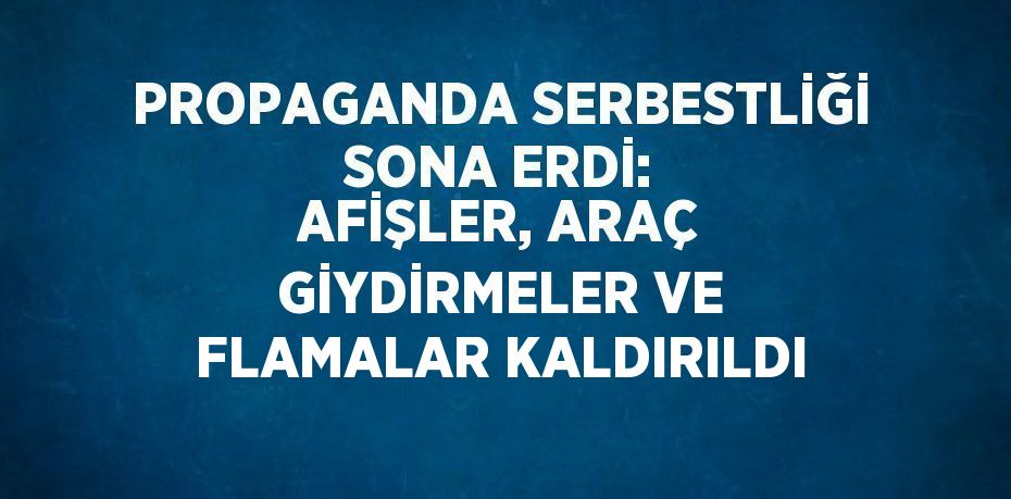 PROPAGANDA SERBESTLİĞİ SONA ERDİ: AFİŞLER, ARAÇ GİYDİRMELER VE FLAMALAR KALDIRILDI