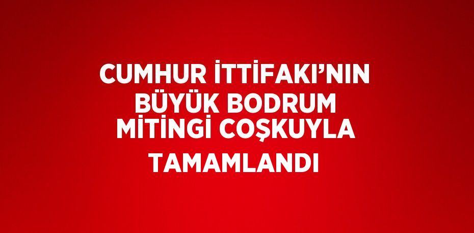 CUMHUR İTTİFAKI’NIN BÜYÜK BODRUM MİTİNGİ COŞKUYLA TAMAMLANDI