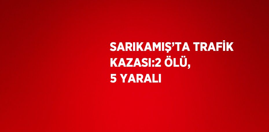 SARIKAMIŞ’TA TRAFİK KAZASI:2 ÖLÜ, 5 YARALI