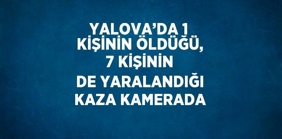 YALOVA’DA 1 KİŞİNİN ÖLDÜĞÜ, 7 KİŞİNİN DE YARALANDIĞI KAZA KAMERADA