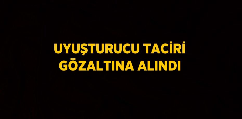 UYUŞTURUCU TACİRİ GÖZALTINA ALINDI