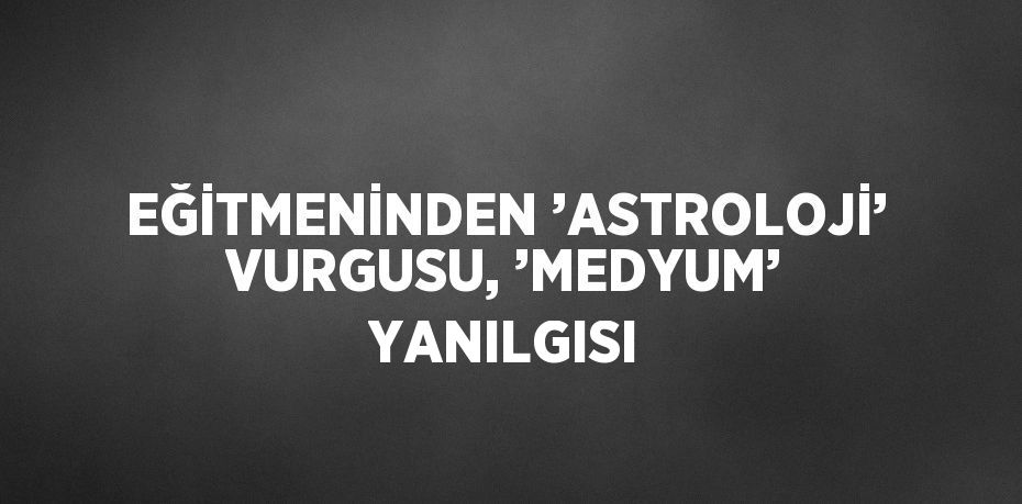 EĞİTMENİNDEN ’ASTROLOJİ’ VURGUSU, ’MEDYUM’ YANILGISI