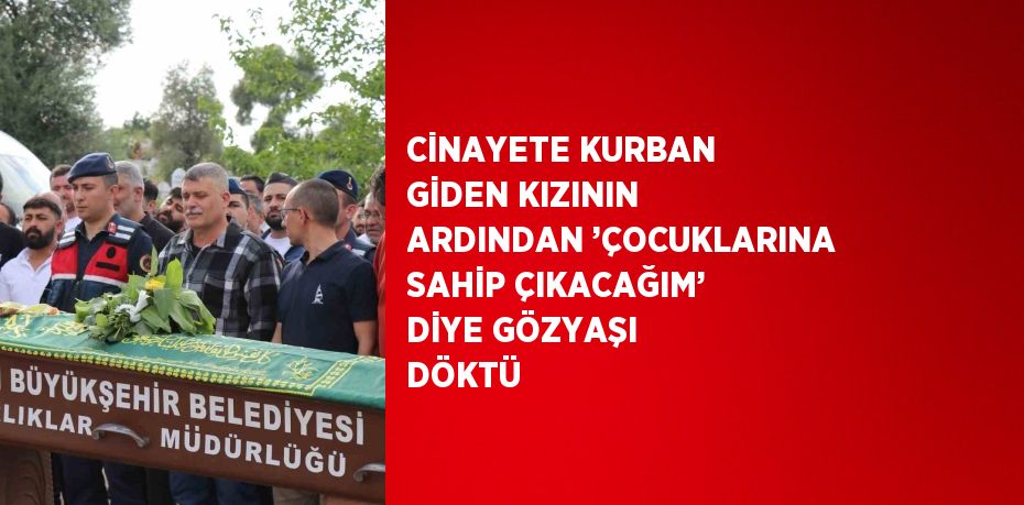 CİNAYETE KURBAN GİDEN KIZININ ARDINDAN ’ÇOCUKLARINA SAHİP ÇIKACAĞIM’ DİYE GÖZYAŞI DÖKTÜ