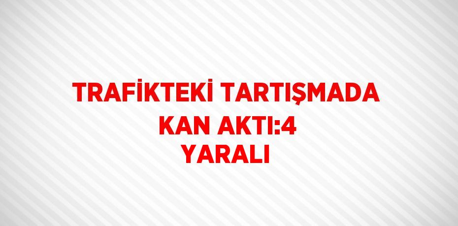 TRAFİKTEKİ TARTIŞMADA KAN AKTI:4 YARALI