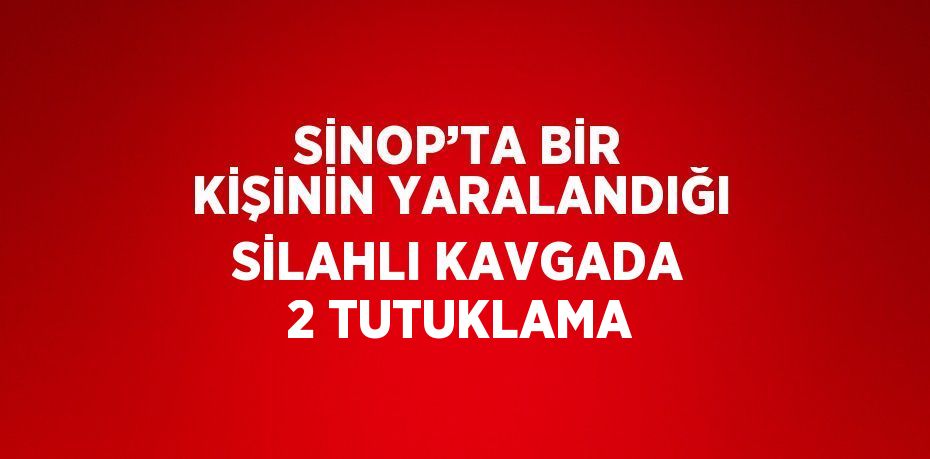 SİNOP’TA BİR KİŞİNİN YARALANDIĞI SİLAHLI KAVGADA 2 TUTUKLAMA