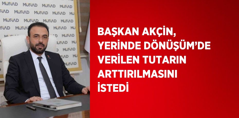 BAŞKAN AKÇİN, YERİNDE DÖNÜŞÜM’DE VERİLEN TUTARIN ARTTIRILMASINI İSTEDİ