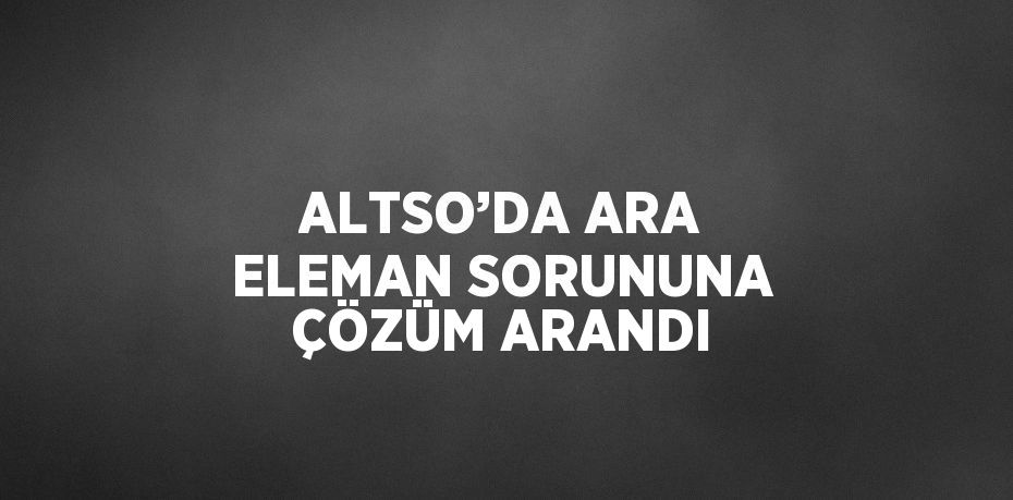 ALTSO’DA ARA ELEMAN SORUNUNA ÇÖZÜM ARANDI