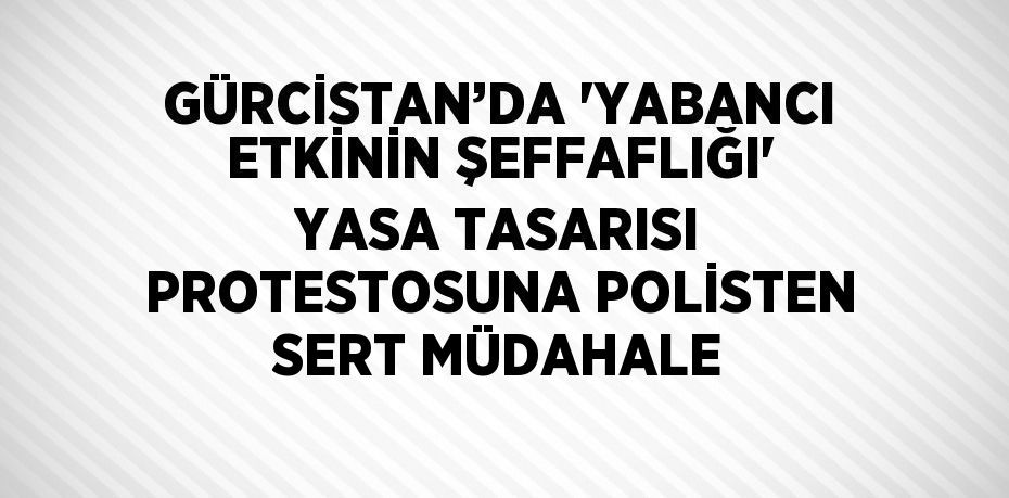 GÜRCİSTAN’DA 'YABANCI ETKİNİN ŞEFFAFLIĞI' YASA TASARISI PROTESTOSUNA POLİSTEN SERT MÜDAHALE