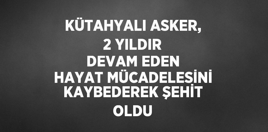 KÜTAHYALI ASKER, 2 YILDIR DEVAM EDEN HAYAT MÜCADELESİNİ KAYBEDEREK ŞEHİT OLDU