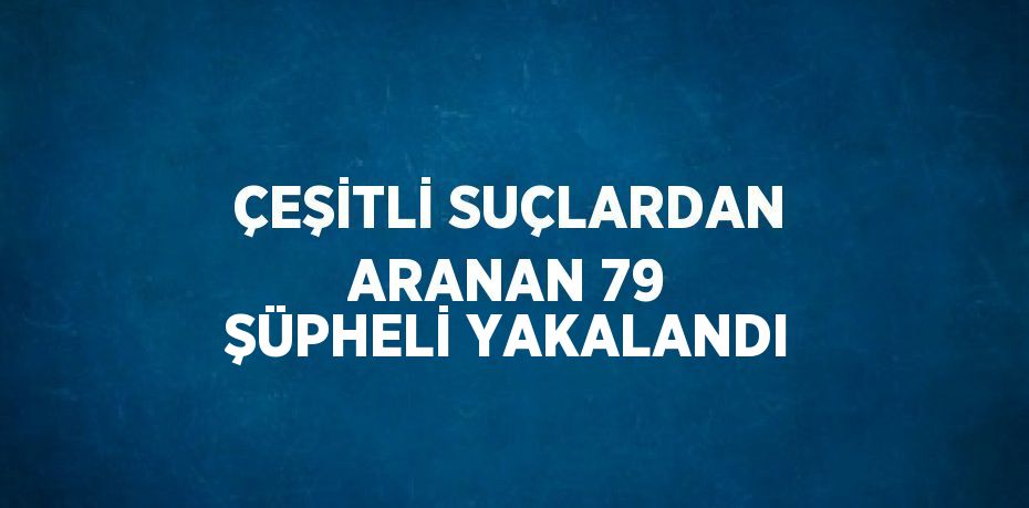 ÇEŞİTLİ SUÇLARDAN ARANAN 79 ŞÜPHELİ YAKALANDI