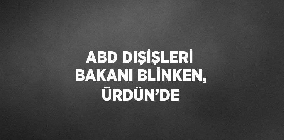 ABD DIŞİŞLERİ BAKANI BLİNKEN, ÜRDÜN’DE