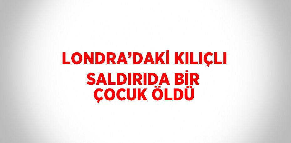 LONDRA’DAKİ KILIÇLI SALDIRIDA BİR ÇOCUK ÖLDÜ