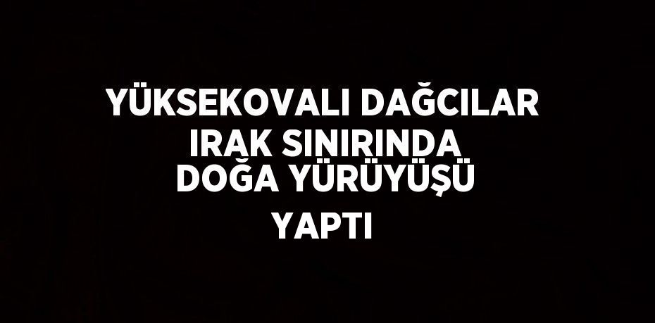 YÜKSEKOVALI DAĞCILAR IRAK SINIRINDA DOĞA YÜRÜYÜŞÜ YAPTI