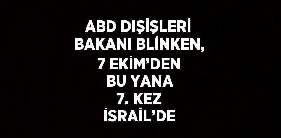 ABD DIŞİŞLERİ BAKANI BLİNKEN, 7 EKİM’DEN BU YANA 7. KEZ İSRAİL’DE