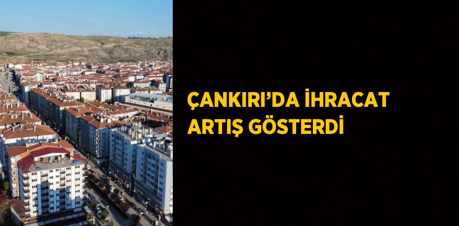 ÇANKIRI’DA İHRACAT ARTIŞ GÖSTERDİ