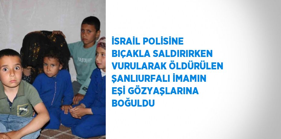 İSRAİL POLİSİNE BIÇAKLA SALDIRIRKEN VURULARAK ÖLDÜRÜLEN ŞANLIURFALI İMAMIN EŞİ GÖZYAŞLARINA BOĞULDU