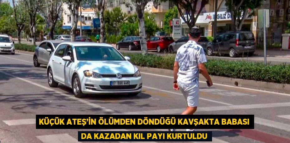 KÜÇÜK ATEŞ’İN ÖLÜMDEN DÖNDÜĞÜ KAVŞAKTA BABASI DA KAZADAN KIL PAYI KURTULDU